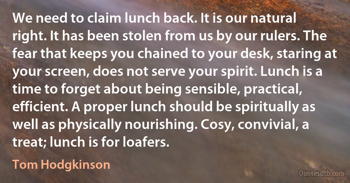 We need to claim lunch back. It is our natural right. It has been stolen from us by our rulers. The fear that keeps you chained to your desk, staring at your screen, does not serve your spirit. Lunch is a time to forget about being sensible, practical, efficient. A proper lunch should be spiritually as well as physically nourishing. Cosy, convivial, a treat; lunch is for loafers. (Tom Hodgkinson)