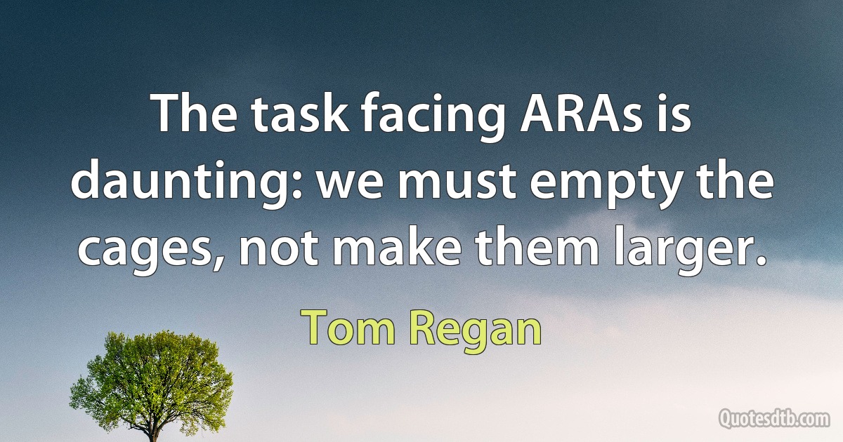 The task facing ARAs is daunting: we must empty the cages, not make them larger. (Tom Regan)