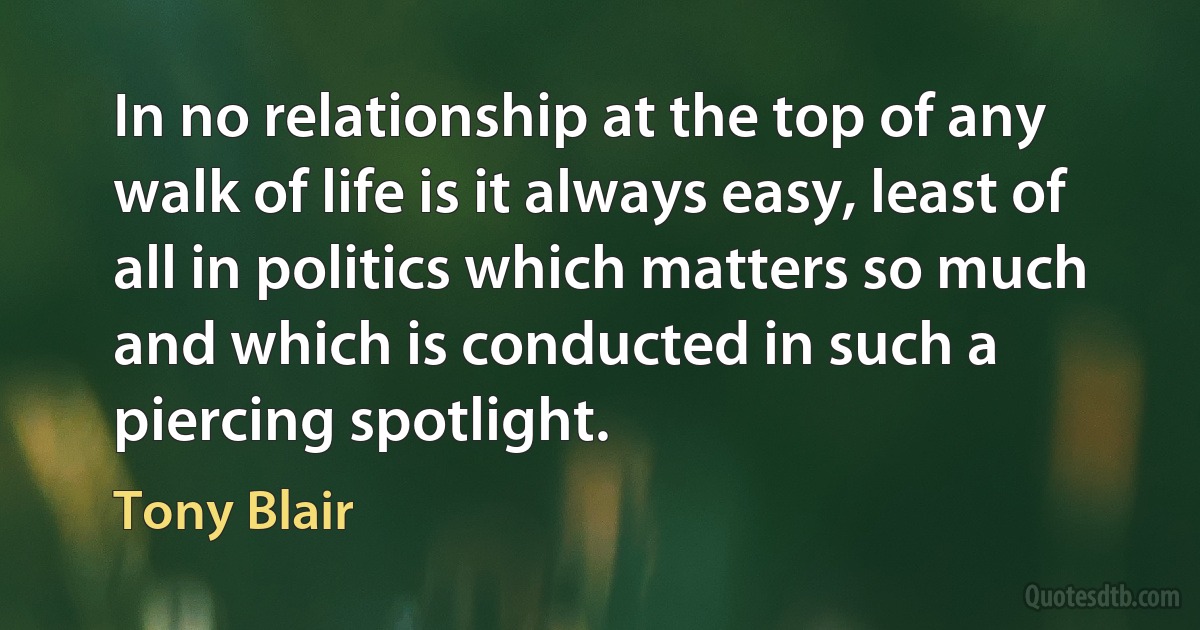 In no relationship at the top of any walk of life is it always easy, least of all in politics which matters so much and which is conducted in such a piercing spotlight. (Tony Blair)