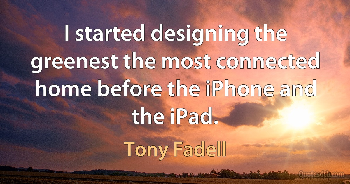 I started designing the greenest the most connected home before the iPhone and the iPad. (Tony Fadell)