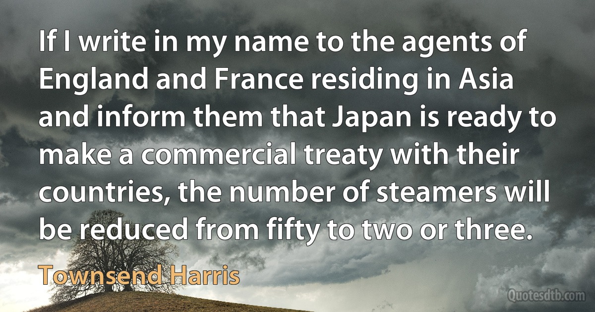 If I write in my name to the agents of England and France residing in Asia and inform them that Japan is ready to make a commercial treaty with their countries, the number of steamers will be reduced from fifty to two or three. (Townsend Harris)