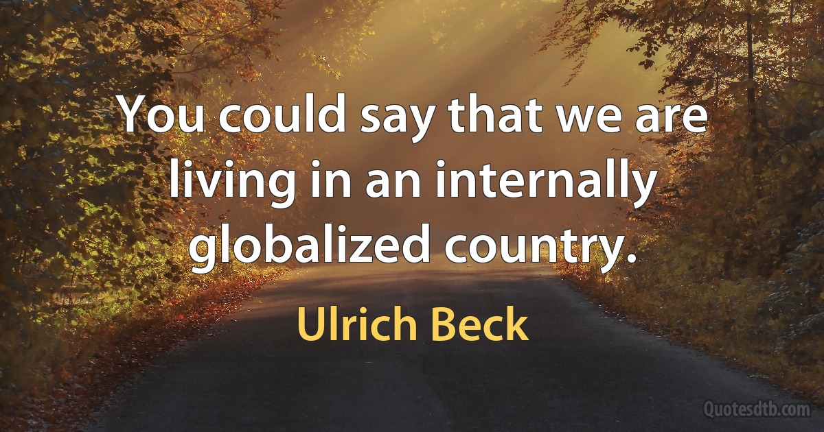 You could say that we are living in an internally globalized country. (Ulrich Beck)