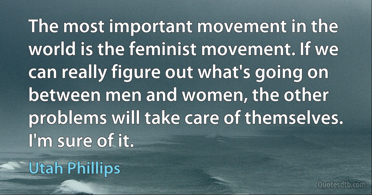 The most important movement in the world is the feminist movement. If we can really figure out what's going on between men and women, the other problems will take care of themselves. I'm sure of it. (Utah Phillips)