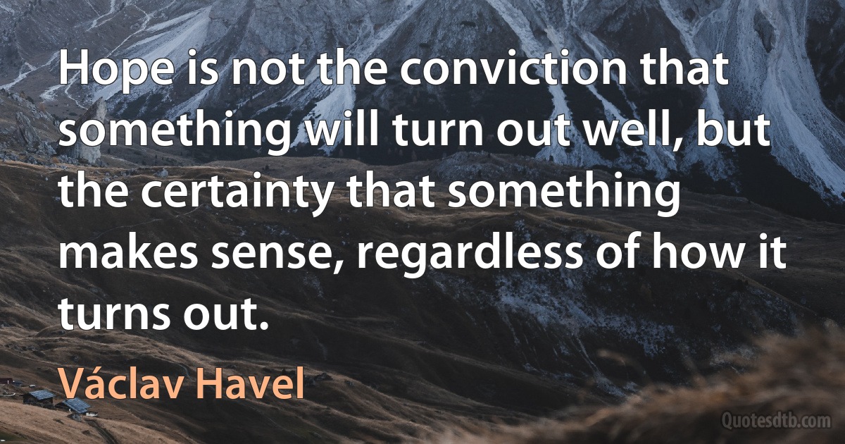 Hope is not the conviction that something will turn out well, but the certainty that something makes sense, regardless of how it turns out. (Václav Havel)