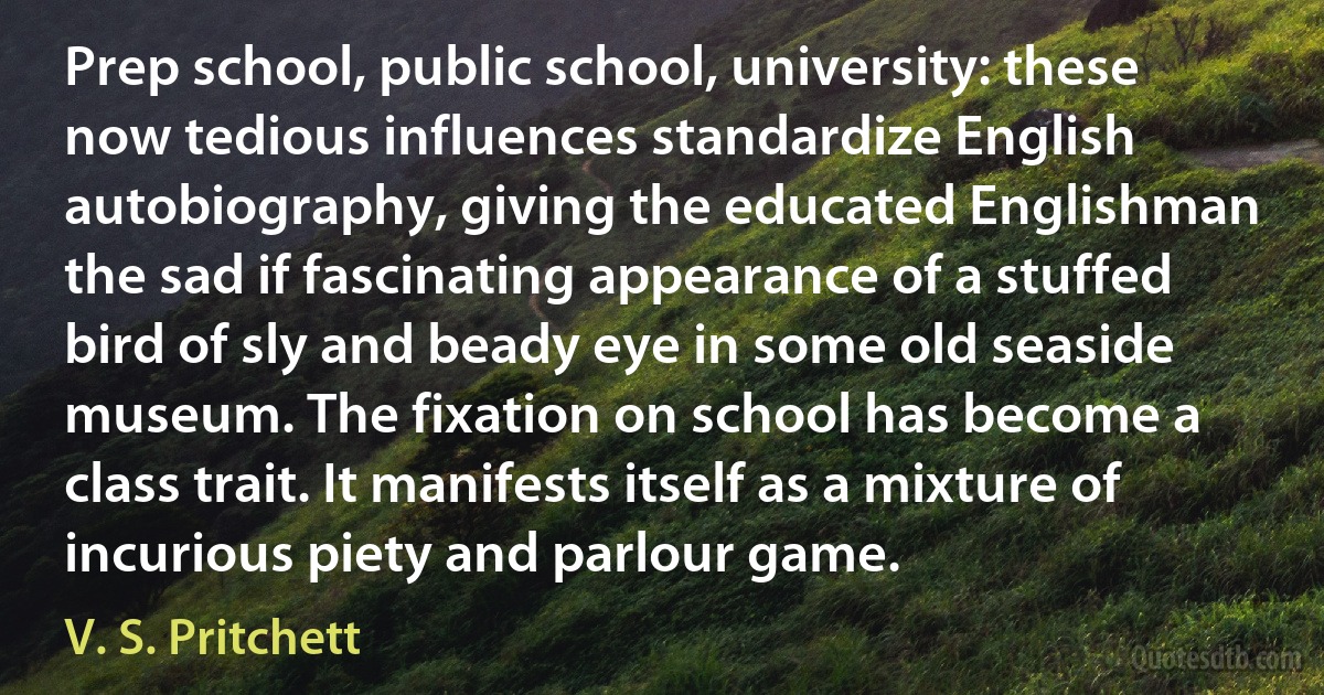 Prep school, public school, university: these now tedious influences standardize English autobiography, giving the educated Englishman the sad if fascinating appearance of a stuffed bird of sly and beady eye in some old seaside museum. The fixation on school has become a class trait. It manifests itself as a mixture of incurious piety and parlour game. (V. S. Pritchett)