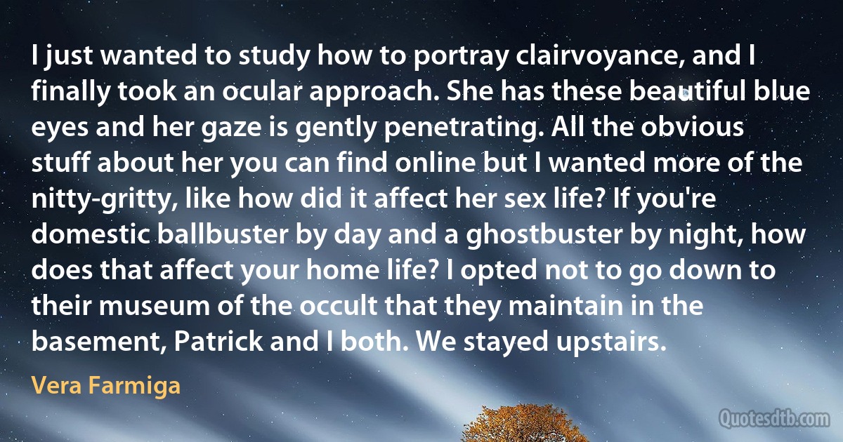 I just wanted to study how to portray clairvoyance, and I finally took an ocular approach. She has these beautiful blue eyes and her gaze is gently penetrating. All the obvious stuff about her you can find online but I wanted more of the nitty-gritty, like how did it affect her sex life? If you're domestic ballbuster by day and a ghostbuster by night, how does that affect your home life? I opted not to go down to their museum of the occult that they maintain in the basement, Patrick and I both. We stayed upstairs. (Vera Farmiga)