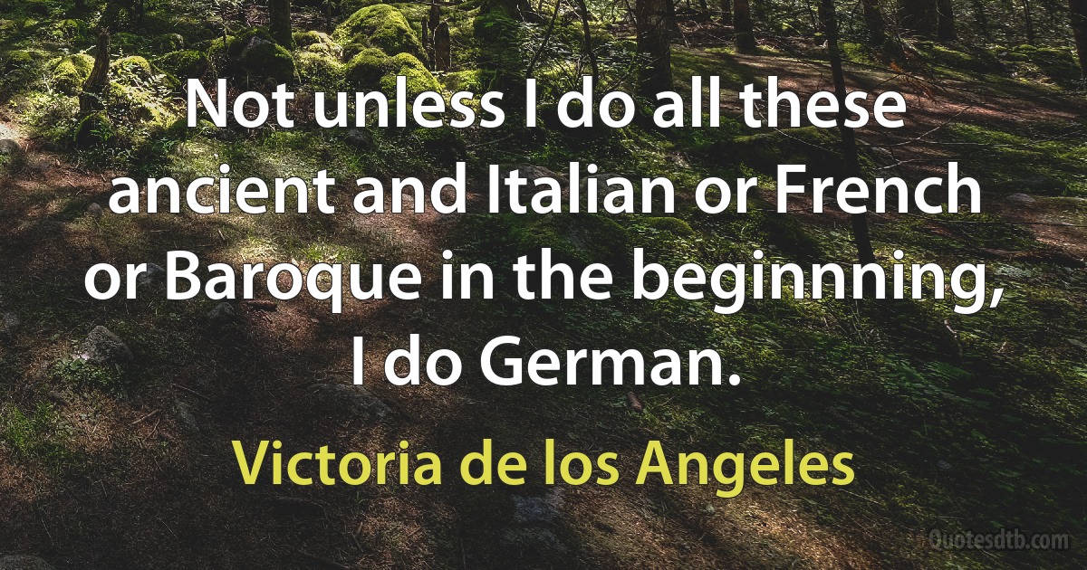 Not unless I do all these ancient and Italian or French or Baroque in the beginnning, I do German. (Victoria de los Angeles)