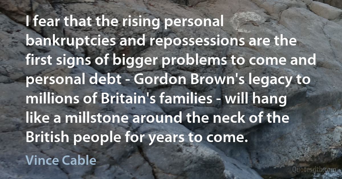 I fear that the rising personal bankruptcies and repossessions are the first signs of bigger problems to come and personal debt - Gordon Brown's legacy to millions of Britain's families - will hang like a millstone around the neck of the British people for years to come. (Vince Cable)