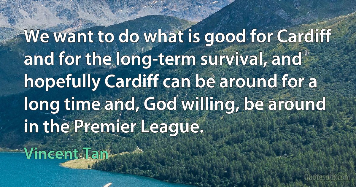 We want to do what is good for Cardiff and for the long-term survival, and hopefully Cardiff can be around for a long time and, God willing, be around in the Premier League. (Vincent Tan)