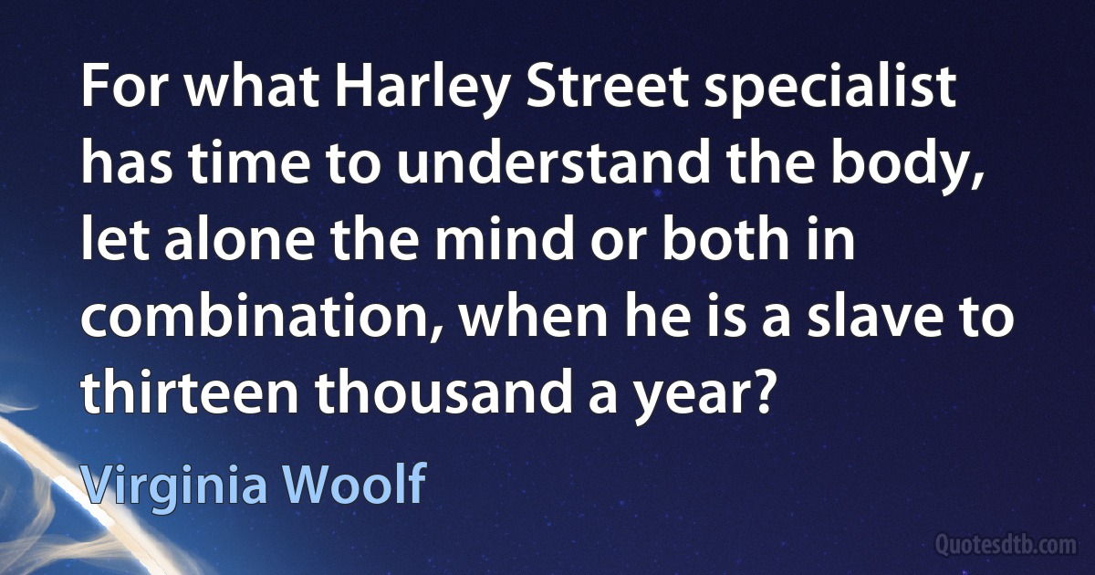 For what Harley Street specialist has time to understand the body, let alone the mind or both in combination, when he is a slave to thirteen thousand a year? (Virginia Woolf)