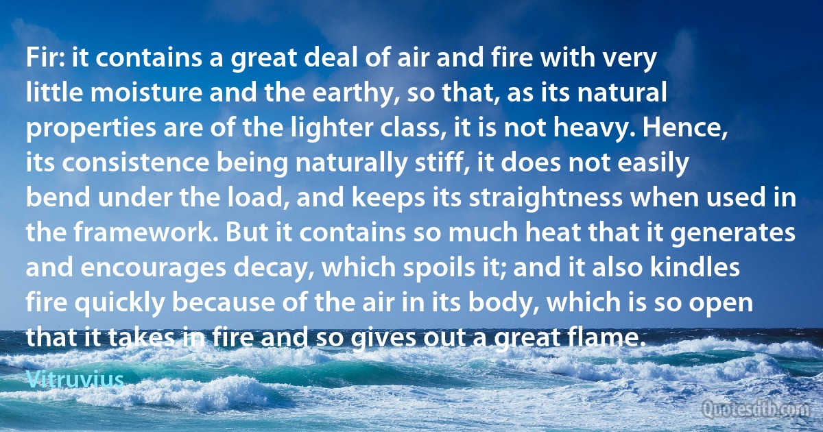 Fir: it contains a great deal of air and fire with very little moisture and the earthy, so that, as its natural properties are of the lighter class, it is not heavy. Hence, its consistence being naturally stiff, it does not easily bend under the load, and keeps its straightness when used in the framework. But it contains so much heat that it generates and encourages decay, which spoils it; and it also kindles fire quickly because of the air in its body, which is so open that it takes in fire and so gives out a great flame. (Vitruvius)