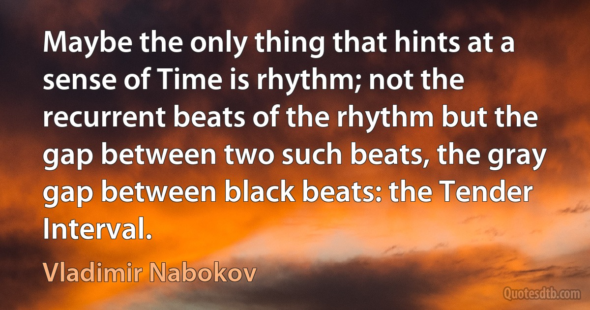 Maybe the only thing that hints at a sense of Time is rhythm; not the recurrent beats of the rhythm but the gap between two such beats, the gray gap between black beats: the Tender Interval. (Vladimir Nabokov)