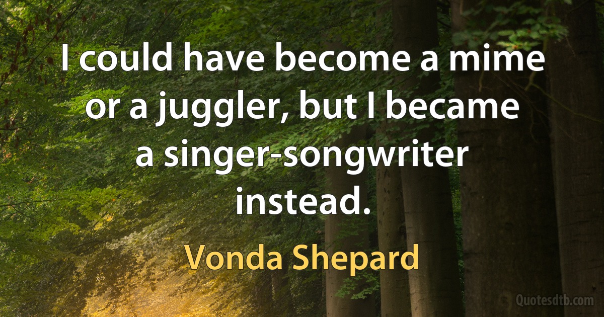 I could have become a mime or a juggler, but I became a singer-songwriter instead. (Vonda Shepard)