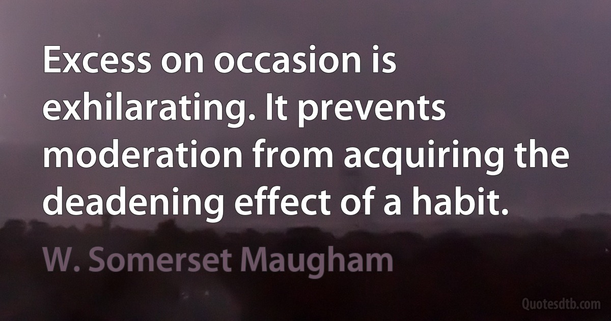 Excess on occasion is exhilarating. It prevents moderation from acquiring the deadening effect of a habit. (W. Somerset Maugham)