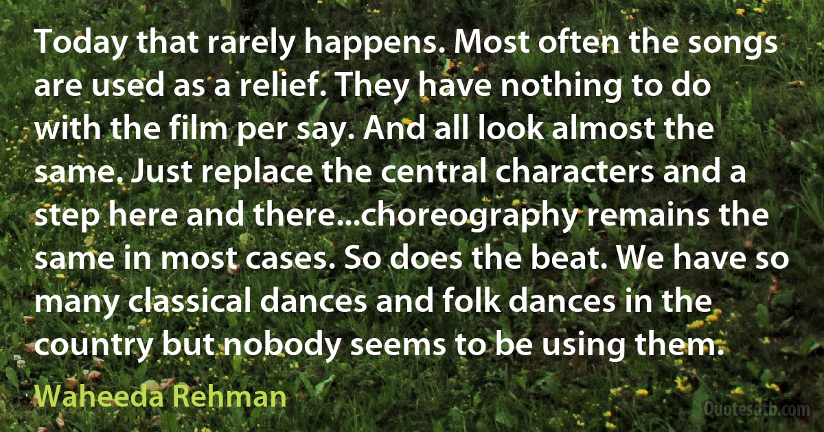 Today that rarely happens. Most often the songs are used as a relief. They have nothing to do with the film per say. And all look almost the same. Just replace the central characters and a step here and there...choreography remains the same in most cases. So does the beat. We have so many classical dances and folk dances in the country but nobody seems to be using them. (Waheeda Rehman)