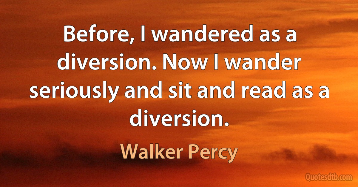 Before, I wandered as a diversion. Now I wander seriously and sit and read as a diversion. (Walker Percy)