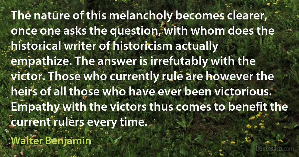 The nature of this melancholy becomes clearer, once one asks the question, with whom does the historical writer of historicism actually empathize. The answer is irrefutably with the victor. Those who currently rule are however the heirs of all those who have ever been victorious. Empathy with the victors thus comes to benefit the current rulers every time. (Walter Benjamin)