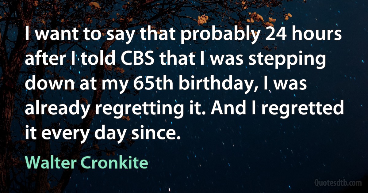 I want to say that probably 24 hours after I told CBS that I was stepping down at my 65th birthday, I was already regretting it. And I regretted it every day since. (Walter Cronkite)