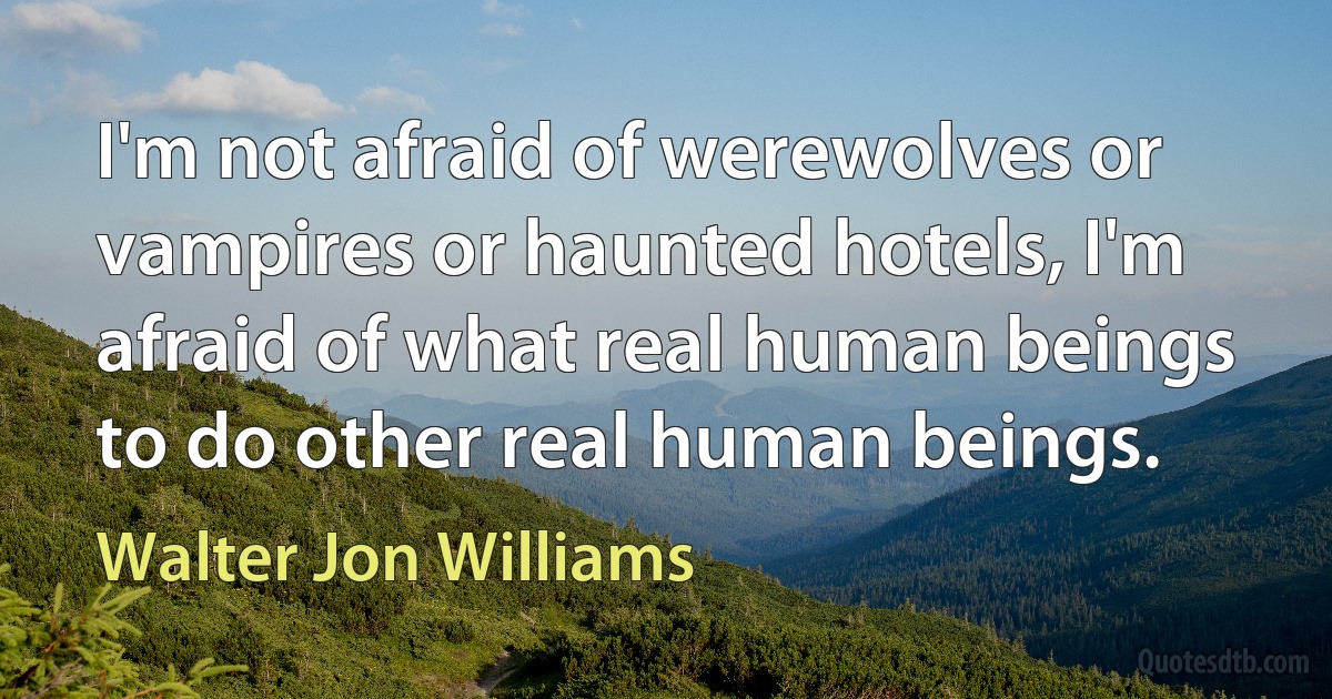 I'm not afraid of werewolves or vampires or haunted hotels, I'm afraid of what real human beings to do other real human beings. (Walter Jon Williams)