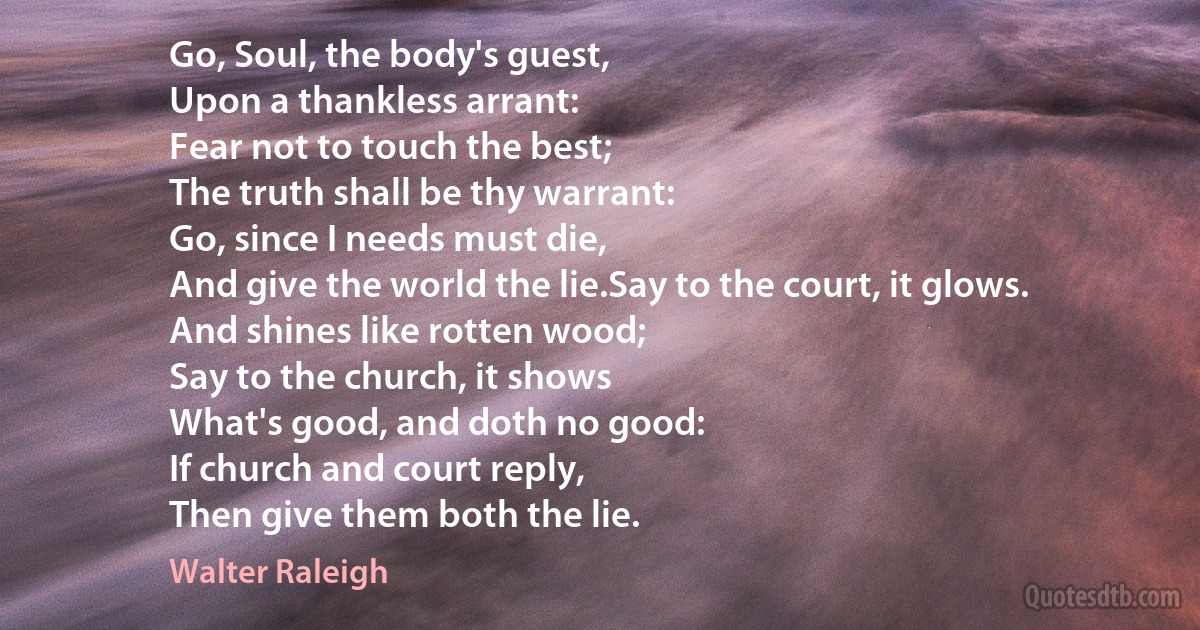 Go, Soul, the body's guest,
Upon a thankless arrant:
Fear not to touch the best;
The truth shall be thy warrant:
Go, since I needs must die,
And give the world the lie.Say to the court, it glows.
And shines like rotten wood;
Say to the church, it shows
What's good, and doth no good:
If church and court reply,
Then give them both the lie. (Walter Raleigh)