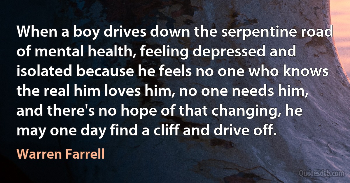 When a boy drives down the serpentine road of mental health, feeling depressed and isolated because he feels no one who knows the real him loves him, no one needs him, and there's no hope of that changing, he may one day find a cliff and drive off. (Warren Farrell)