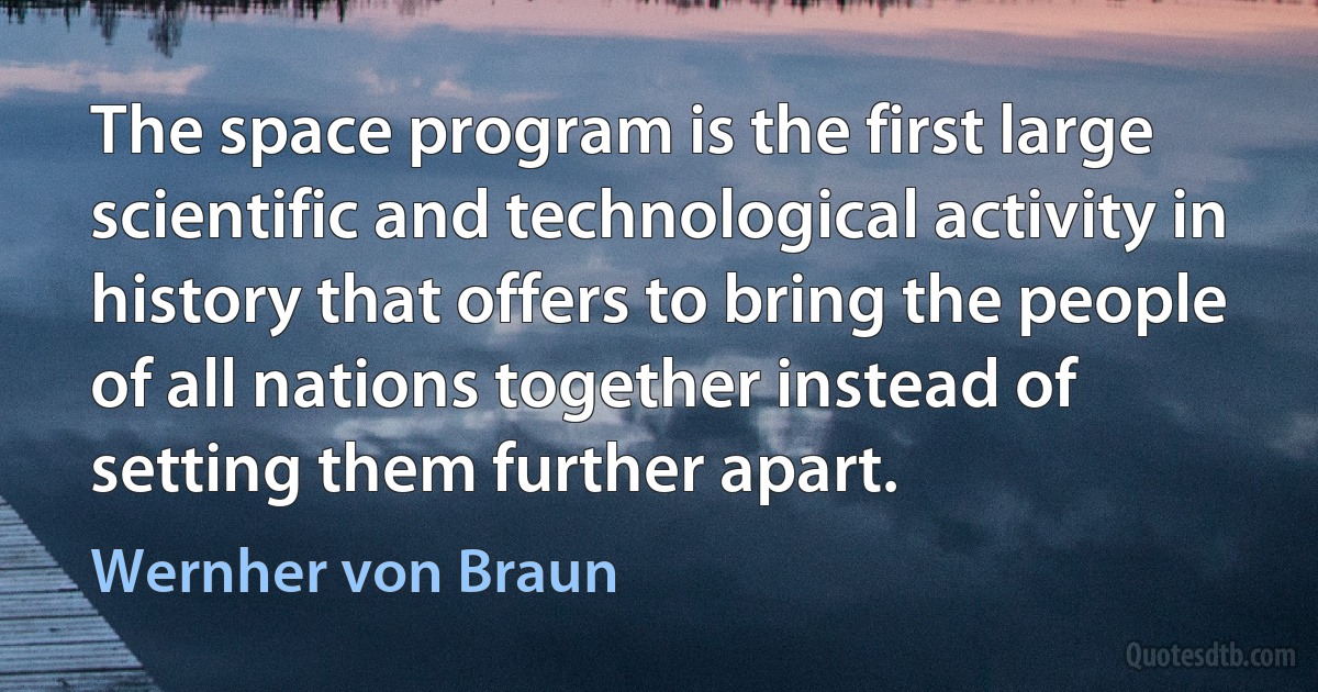 The space program is the first large scientific and technological activity in history that offers to bring the people of all nations together instead of setting them further apart. (Wernher von Braun)