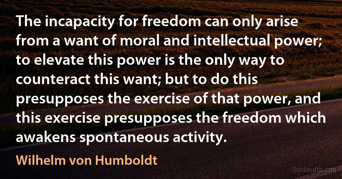 The incapacity for freedom can only arise from a want of moral and intellectual power; to elevate this power is the only way to counteract this want; but to do this presupposes the exercise of that power, and this exercise presupposes the freedom which awakens spontaneous activity. (Wilhelm von Humboldt)