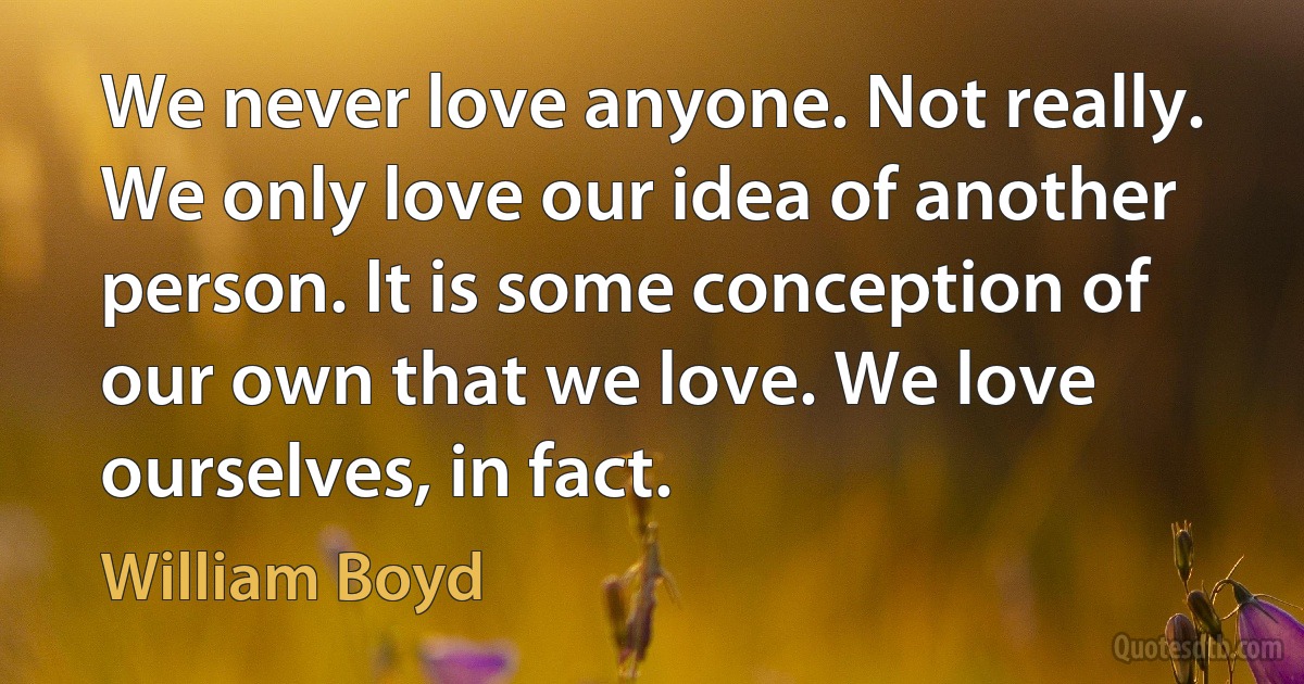 We never love anyone. Not really. We only love our idea of another person. It is some conception of our own that we love. We love ourselves, in fact. (William Boyd)