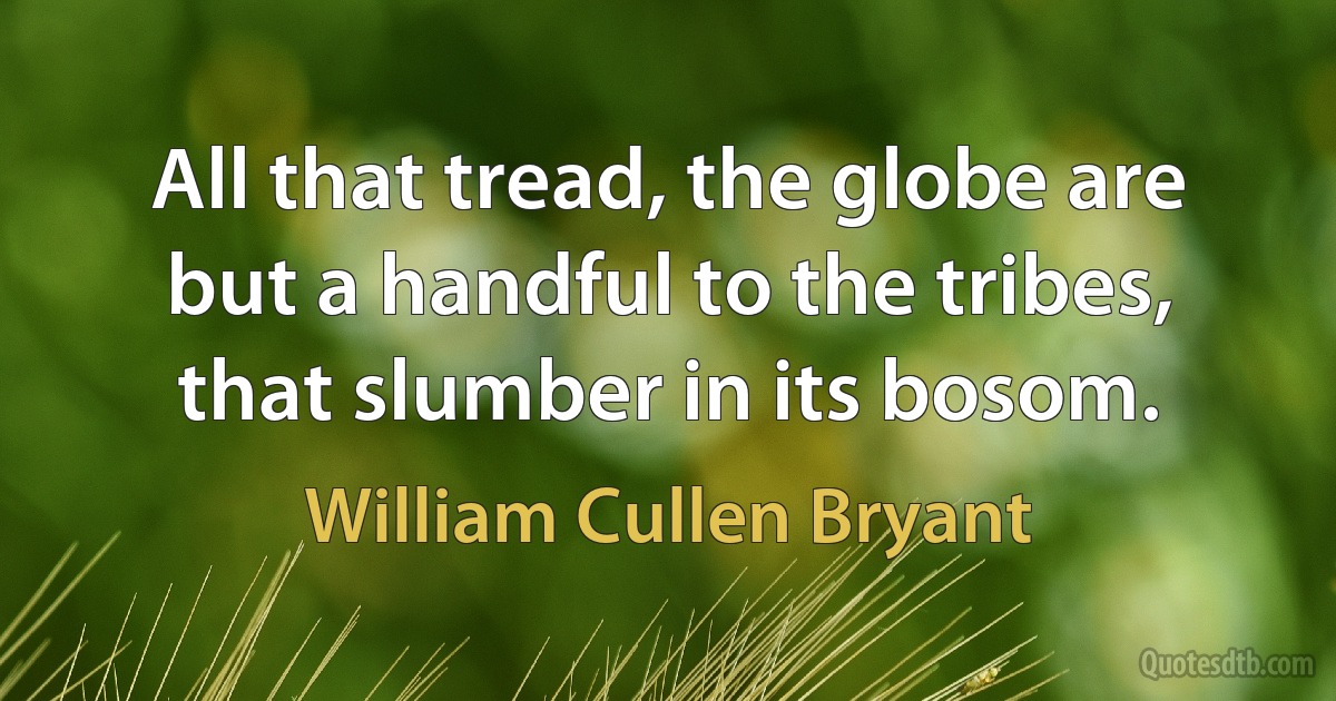 All that tread, the globe are but a handful to the tribes, that slumber in its bosom. (William Cullen Bryant)