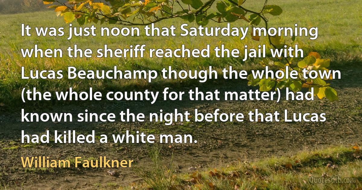 It was just noon that Saturday morning when the sheriff reached the jail with Lucas Beauchamp though the whole town (the whole county for that matter) had known since the night before that Lucas had killed a white man. (William Faulkner)