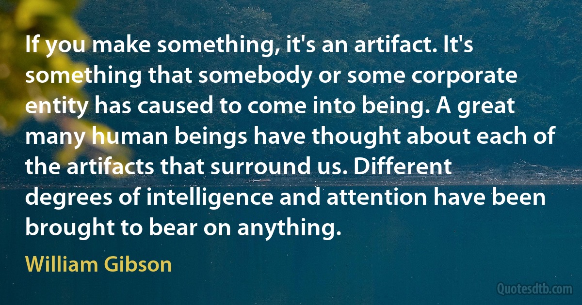 If you make something, it's an artifact. It's something that somebody or some corporate entity has caused to come into being. A great many human beings have thought about each of the artifacts that surround us. Different degrees of intelligence and attention have been brought to bear on anything. (William Gibson)