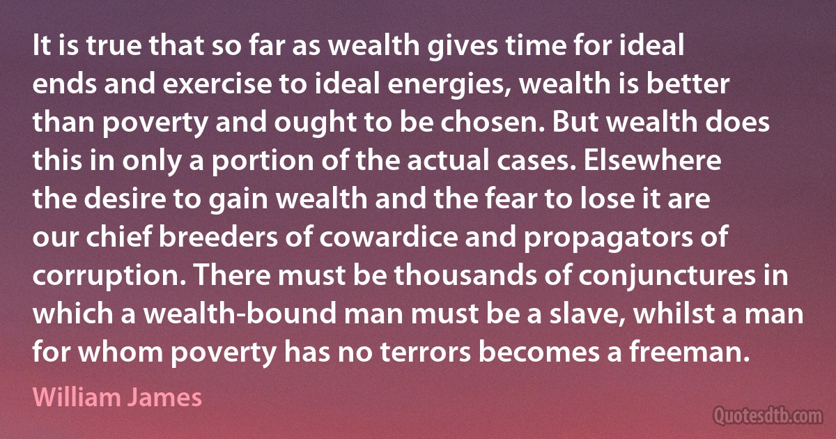 It is true that so far as wealth gives time for ideal ends and exercise to ideal energies, wealth is better than poverty and ought to be chosen. But wealth does this in only a portion of the actual cases. Elsewhere the desire to gain wealth and the fear to lose it are our chief breeders of cowardice and propagators of corruption. There must be thousands of conjunctures in which a wealth-bound man must be a slave, whilst a man for whom poverty has no terrors becomes a freeman. (William James)