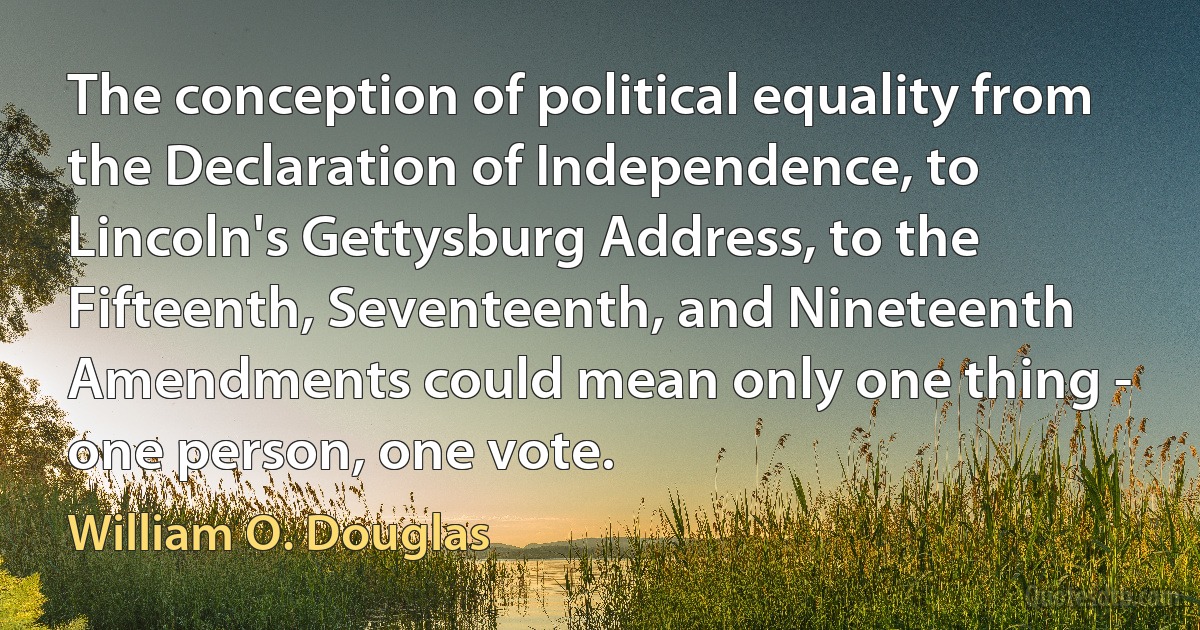 The conception of political equality from the Declaration of Independence, to Lincoln's Gettysburg Address, to the Fifteenth, Seventeenth, and Nineteenth Amendments could mean only one thing - one person, one vote. (William O. Douglas)