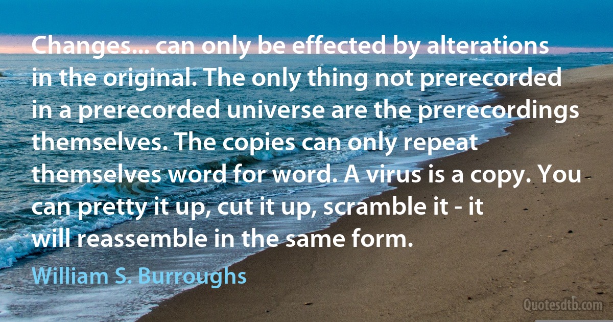 Changes... can only be effected by alterations in the original. The only thing not prerecorded in a prerecorded universe are the prerecordings themselves. The copies can only repeat themselves word for word. A virus is a copy. You can pretty it up, cut it up, scramble it - it will reassemble in the same form. (William S. Burroughs)