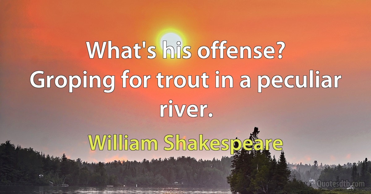 What's his offense?
Groping for trout in a peculiar river. (William Shakespeare)