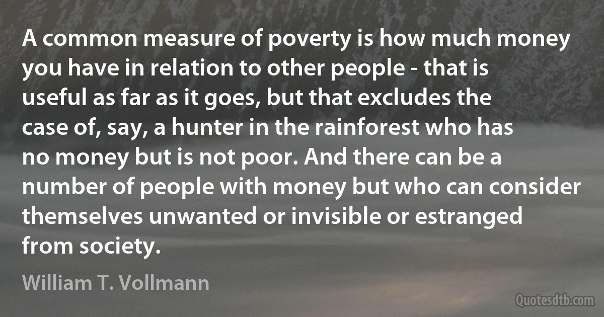 A common measure of poverty is how much money you have in relation to other people - that is useful as far as it goes, but that excludes the case of, say, a hunter in the rainforest who has no money but is not poor. And there can be a number of people with money but who can consider themselves unwanted or invisible or estranged from society. (William T. Vollmann)