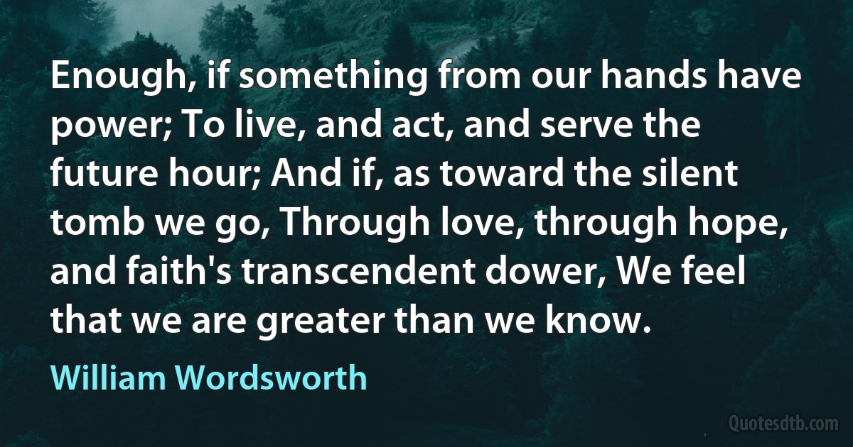 Enough, if something from our hands have power; To live, and act, and serve the future hour; And if, as toward the silent tomb we go, Through love, through hope, and faith's transcendent dower, We feel that we are greater than we know. (William Wordsworth)