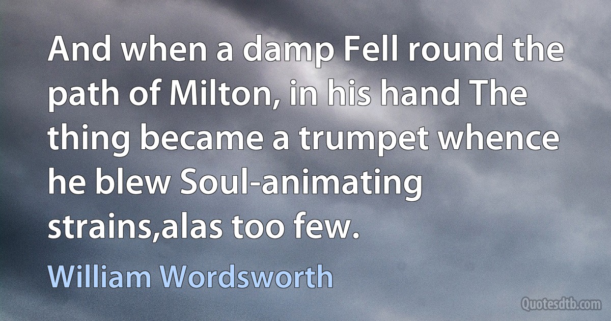 And when a damp Fell round the path of Milton, in his hand The thing became a trumpet whence he blew Soul-animating strains,alas too few. (William Wordsworth)