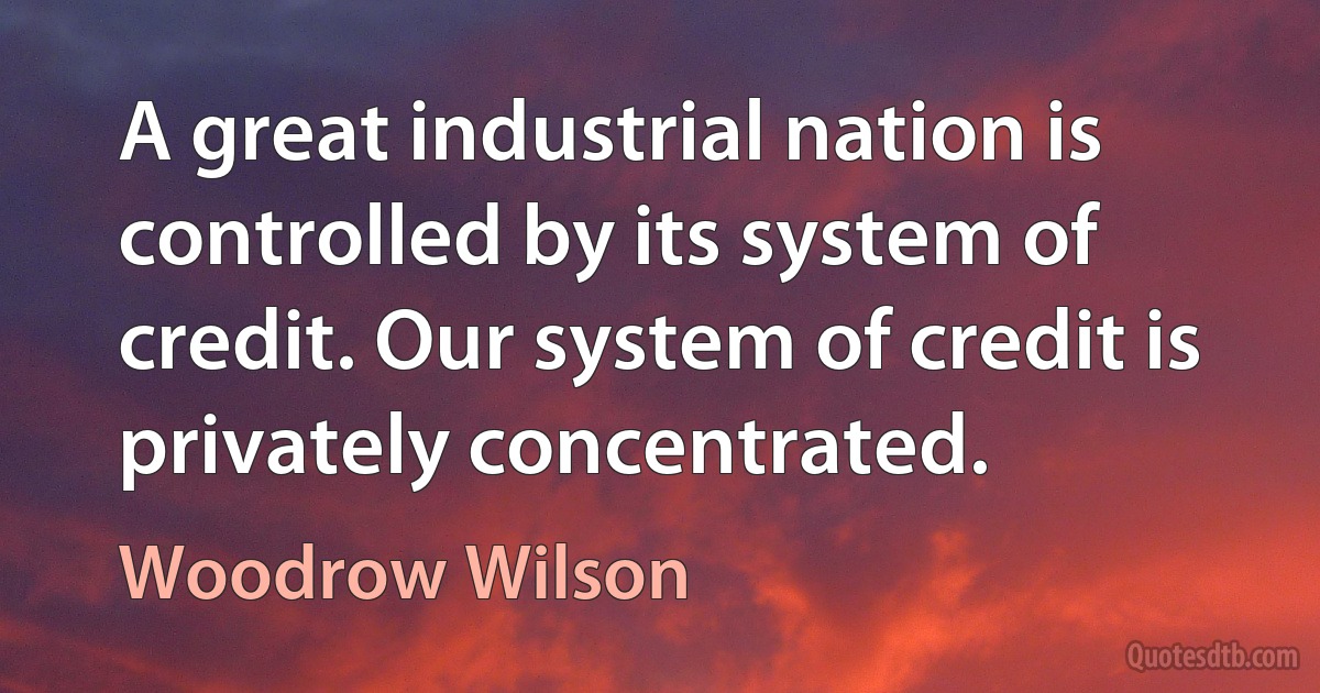 A great industrial nation is controlled by its system of credit. Our system of credit is privately concentrated. (Woodrow Wilson)