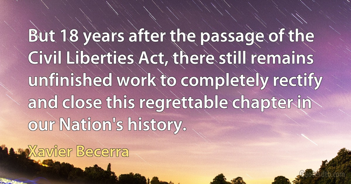 But 18 years after the passage of the Civil Liberties Act, there still remains unfinished work to completely rectify and close this regrettable chapter in our Nation's history. (Xavier Becerra)