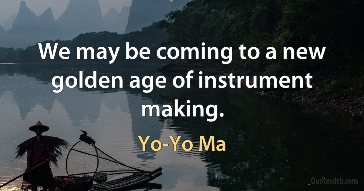 We may be coming to a new golden age of instrument making. (Yo-Yo Ma)