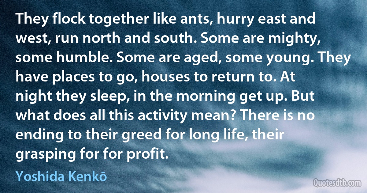 They flock together like ants, hurry east and west, run north and south. Some are mighty, some humble. Some are aged, some young. They have places to go, houses to return to. At night they sleep, in the morning get up. But what does all this activity mean? There is no ending to their greed for long life, their grasping for for profit. (Yoshida Kenkō)