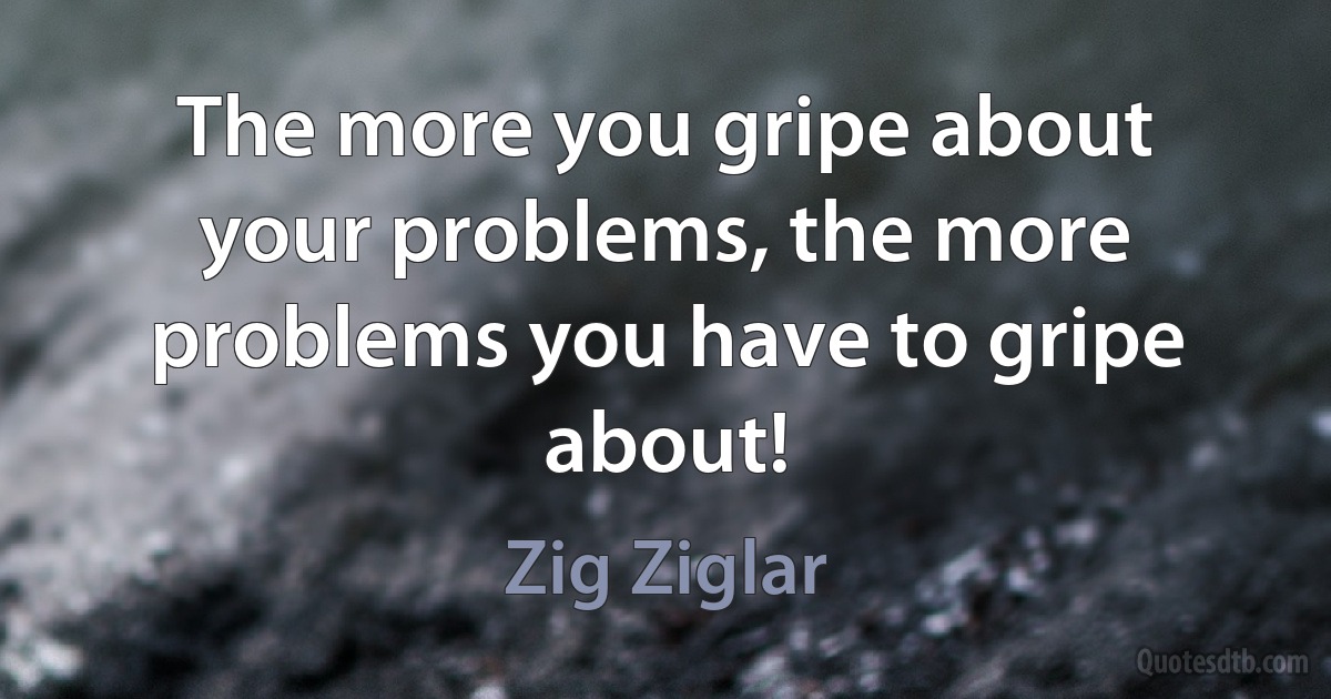 The more you gripe about your problems, the more problems you have to gripe about! (Zig Ziglar)