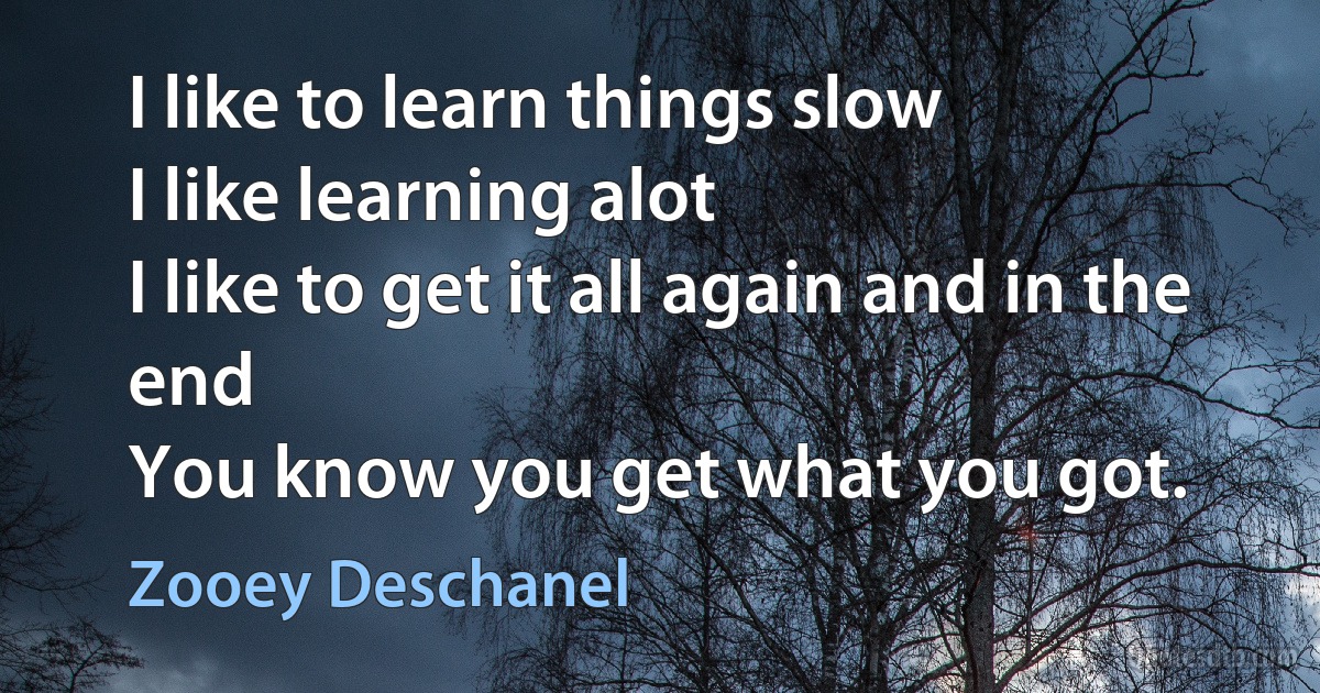 I like to learn things slow
I like learning alot
I like to get it all again and in the end
You know you get what you got. (Zooey Deschanel)