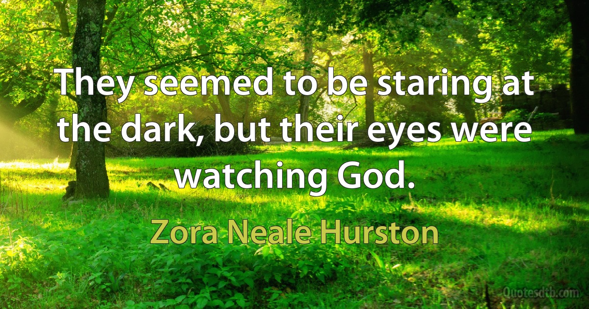 They seemed to be staring at the dark, but their eyes were watching God. (Zora Neale Hurston)