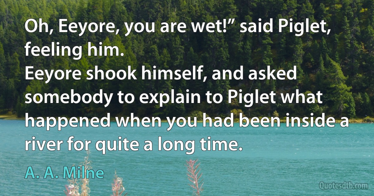 Oh, Eeyore, you are wet!” said Piglet, feeling him.
Eeyore shook himself, and asked somebody to explain to Piglet what happened when you had been inside a river for quite a long time. (A. A. Milne)