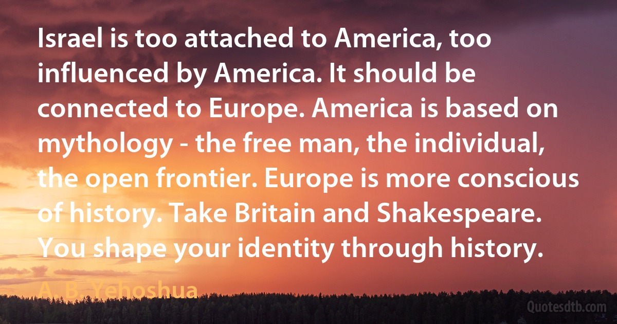 Israel is too attached to America, too influenced by America. It should be connected to Europe. America is based on mythology - the free man, the individual, the open frontier. Europe is more conscious of history. Take Britain and Shakespeare. You shape your identity through history. (A. B. Yehoshua)