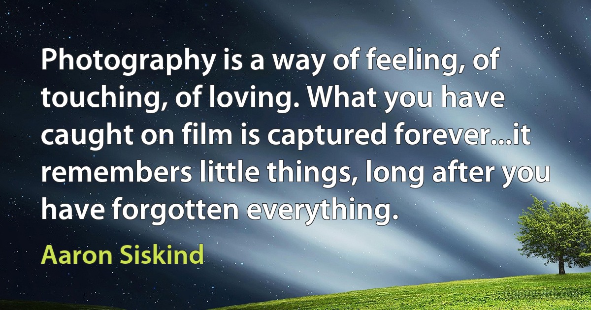 Photography is a way of feeling, of touching, of loving. What you have caught on film is captured forever...it remembers little things, long after you have forgotten everything. (Aaron Siskind)