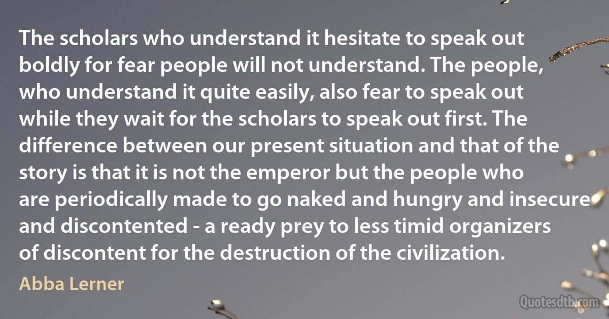 The scholars who understand it hesitate to speak out boldly for fear people will not understand. The people, who understand it quite easily, also fear to speak out while they wait for the scholars to speak out first. The difference between our present situation and that of the story is that it is not the emperor but the people who are periodically made to go naked and hungry and insecure and discontented - a ready prey to less timid organizers of discontent for the destruction of the civilization. (Abba Lerner)