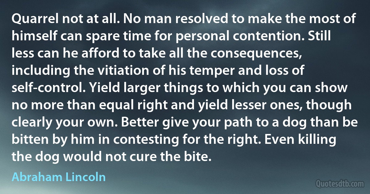 Quarrel not at all. No man resolved to make the most of himself can spare time for personal contention. Still less can he afford to take all the consequences, including the vitiation of his temper and loss of self-control. Yield larger things to which you can show no more than equal right and yield lesser ones, though clearly your own. Better give your path to a dog than be bitten by him in contesting for the right. Even killing the dog would not cure the bite. (Abraham Lincoln)